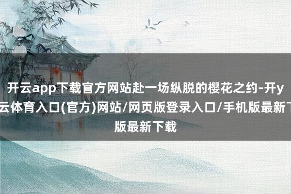 开云app下载官方网站赴一场纵脱的樱花之约-开yun云体育入口(官方)网站/网页版登录入口/手机版最新下载