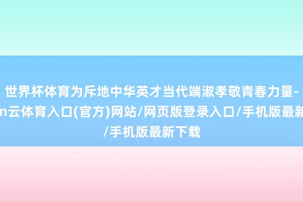世界杯体育为斥地中华英才当代端淑孝敬青春力量-开yun云体育入口(官方)网站/网页版登录入口/手机版最新下载