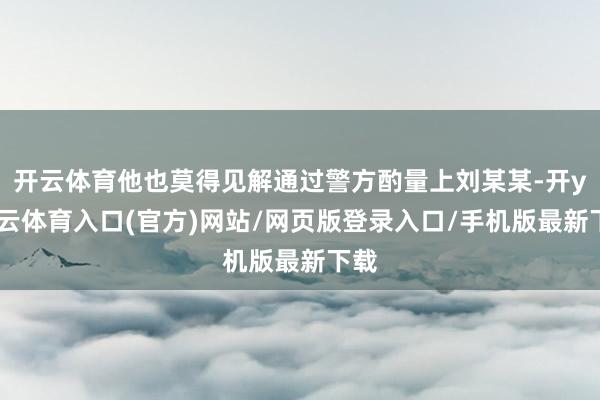 开云体育他也莫得见解通过警方酌量上刘某某-开yun云体育入口(官方)网站/网页版登录入口/手机版最新下载