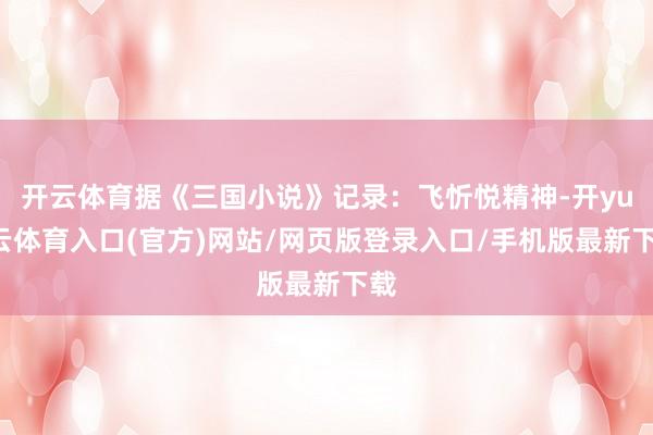 开云体育据《三国小说》记录：飞忻悦精神-开yun云体育入口(官方)网站/网页版登录入口/手机版最新下载
