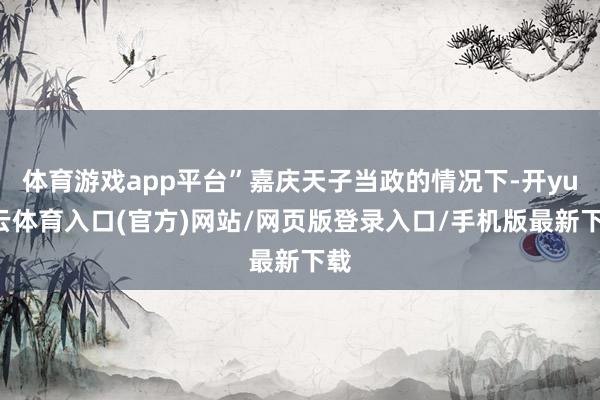 体育游戏app平台”嘉庆天子当政的情况下-开yun云体育入口(官方)网站/网页版登录入口/手机版最新下载