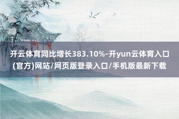 开云体育同比增长383.10%-开yun云体育入口(官方)网站/网页版登录入口/手机版最新下载