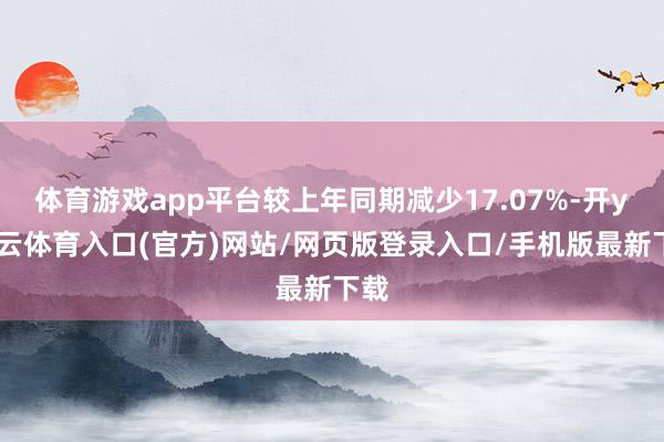 体育游戏app平台较上年同期减少17.07%-开yun云体育入口(官方)网站/网页版登录入口/手机版最新下载