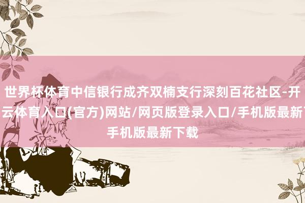 世界杯体育中信银行成齐双楠支行深刻百花社区-开yun云体育入口(官方)网站/网页版登录入口/手机版最新下载