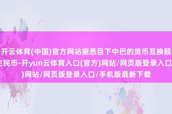 开云体育(中国)官方网站据悉目下中巴的货币互换额度是300亿东谈主民币-开yun云体育入口(官方)网站/网页版登录入口/手机版最新下载