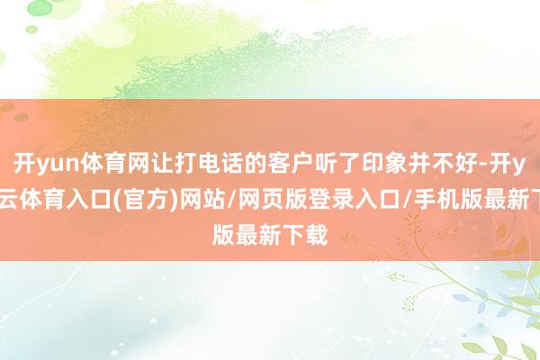 开yun体育网让打电话的客户听了印象并不好-开yun云体育入口(官方)网站/网页版登录入口/手机版最新下载