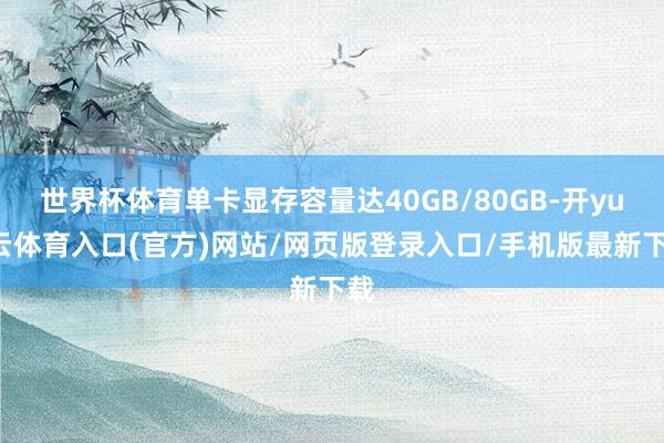 世界杯体育单卡显存容量达40GB/80GB-开yun云体育入口(官方)网站/网页版登录入口/手机版最新下载