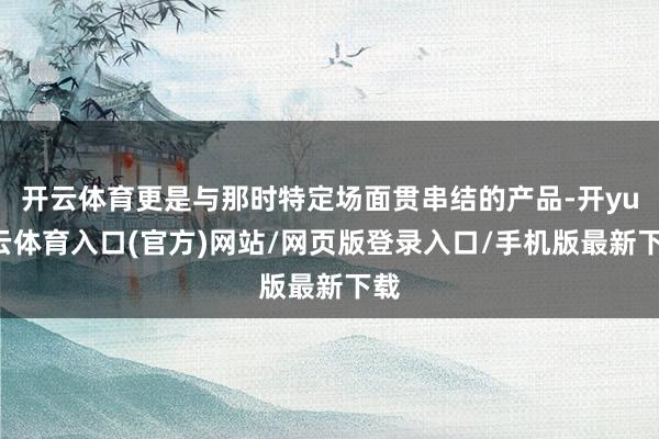 开云体育更是与那时特定场面贯串结的产品-开yun云体育入口(官方)网站/网页版登录入口/手机版最新下载