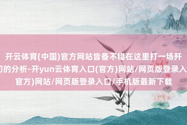 开云体育(中国)官方网站皆备不错在这里打一场歼灭战！”听完梁兴初的分析-开yun云体育入口(官方)网站/网页版登录入口/手机版最新下载