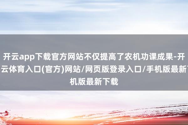 开云app下载官方网站不仅提高了农机功课成果-开yun云体育入口(官方)网站/网页版登录入口/手机版最新下载