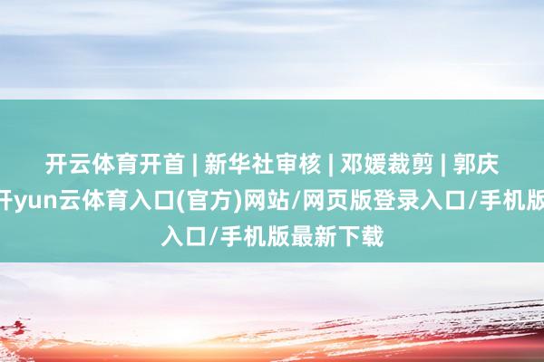 开云体育开首 | 新华社审核 | 邓媛裁剪 | 郭庆娜 董磊-开yun云体育入口(官方)网站/网页版登录入口/手机版最新下载