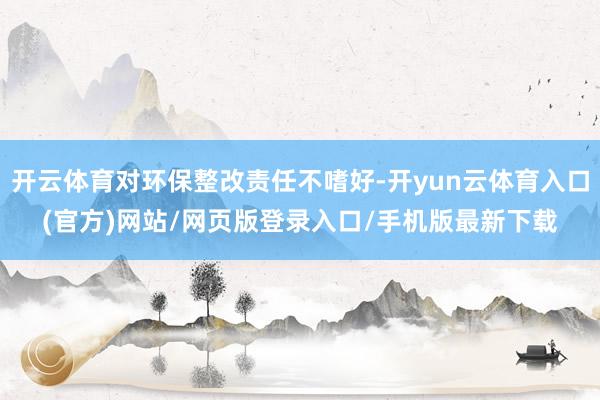 开云体育对环保整改责任不嗜好-开yun云体育入口(官方)网站/网页版登录入口/手机版最新下载