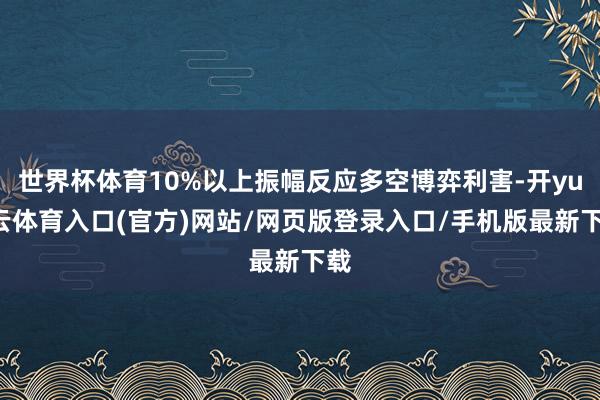 世界杯体育10%以上振幅反应多空博弈利害-开yun云体育入口(官方)网站/网页版登录入口/手机版最新下载