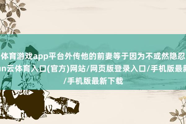 体育游戏app平台外传他的前妻等于因为不或然隐忍-开yun云体育入口(官方)网站/网页版登录入口/手机版最新下载