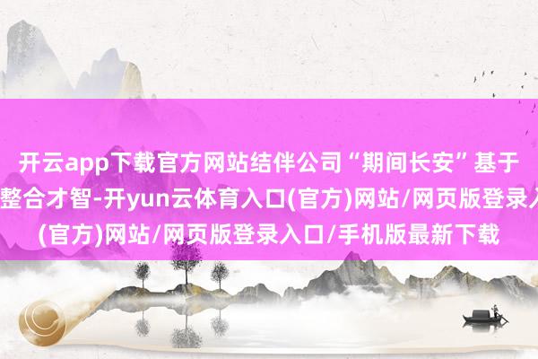 开云app下载官方网站结伴公司“期间长安”基于两边技艺上风和资源整合才智-开yun云体育入口(官方)网站/网页版登录入口/手机版最新下载