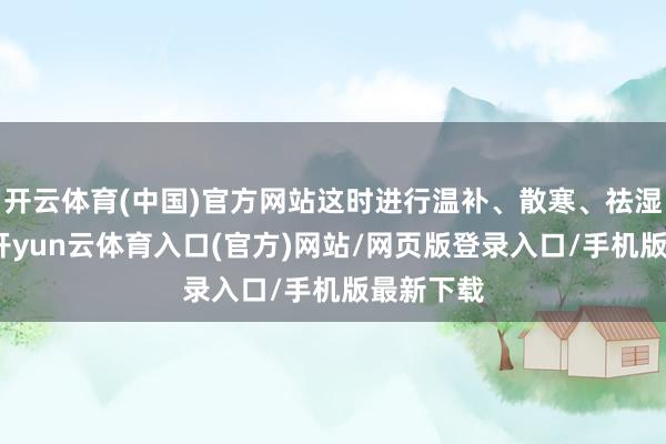 开云体育(中国)官方网站这时进行温补、散寒、祛湿的调理-开yun云体育入口(官方)网站/网页版登录入口/手机版最新下载