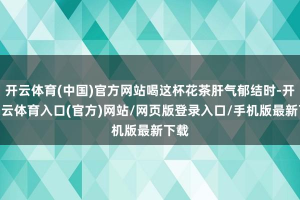 开云体育(中国)官方网站喝这杯花茶肝气郁结时-开yun云体育入口(官方)网站/网页版登录入口/手机版最新下载