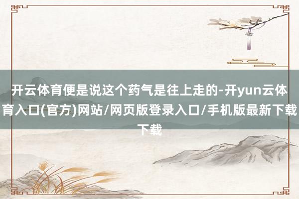 开云体育便是说这个药气是往上走的-开yun云体育入口(官方)网站/网页版登录入口/手机版最新下载