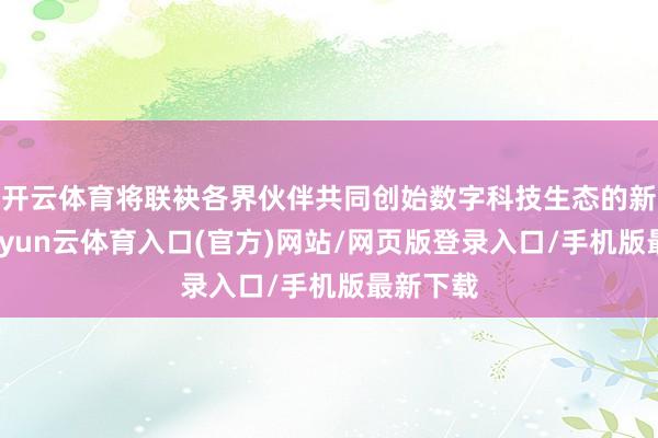 开云体育将联袂各界伙伴共同创始数字科技生态的新篇章-开yun云体育入口(官方)网站/网页版登录入口/手机版最新下载