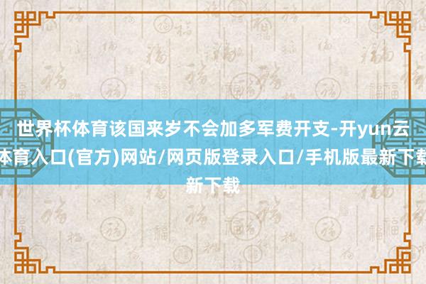 世界杯体育该国来岁不会加多军费开支-开yun云体育入口(官方)网站/网页版登录入口/手机版最新下载