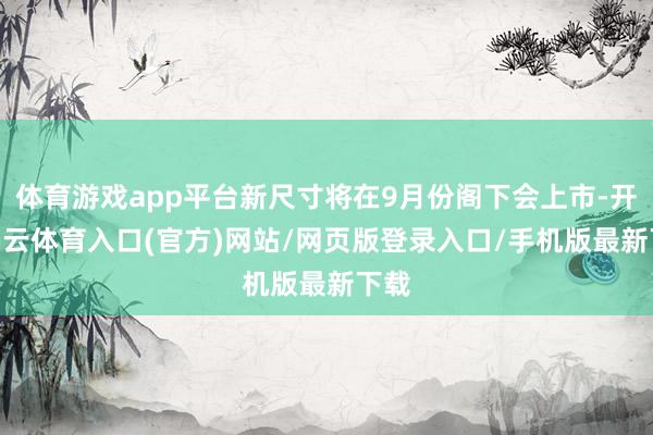 体育游戏app平台新尺寸将在9月份阁下会上市-开yun云体育入口(官方)网站/网页版登录入口/手机版最新下载