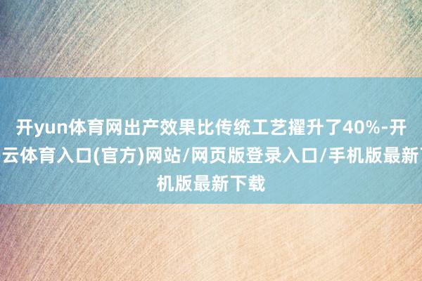 开yun体育网出产效果比传统工艺擢升了40%-开yun云体育入口(官方)网站/网页版登录入口/手机版最新下载