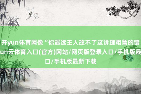 开yun体育网像“你遥远王人改不了这讲理粗鲁的错误-开yun云体育入口(官方)网站/网页版登录入口/手机版最新下载