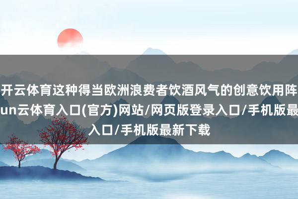 开云体育这种得当欧洲浪费者饮酒风气的创意饮用阵势-开yun云体育入口(官方)网站/网页版登录入口/手机版最新下载
