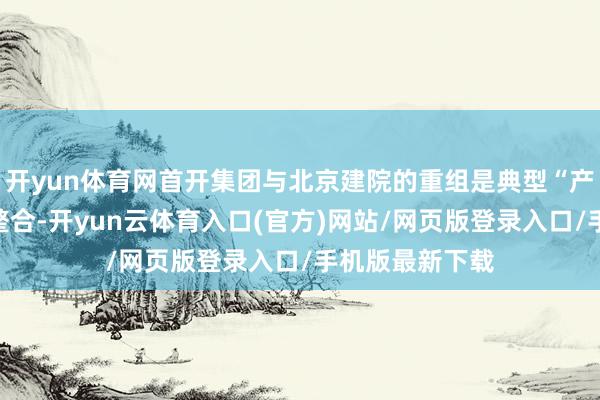 开yun体育网首开集团与北京建院的重组是典型“产业链互补型”整合-开yun云体育入口(官方)网站/网页版登录入口/手机版最新下载