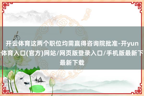 开云体育这两个职位均需赢得咨询院批准-开yun云体育入口(官方)网站/网页版登录入口/手机版最新下载