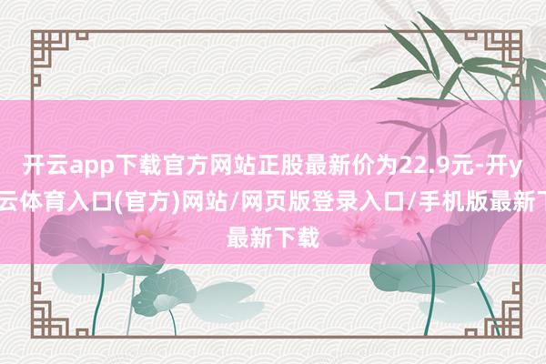 开云app下载官方网站正股最新价为22.9元-开yun云体育入口(官方)网站/网页版登录入口/手机版最新下载