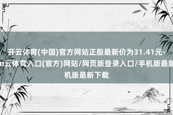 开云体育(中国)官方网站正股最新价为31.41元-开yun云体育入口(官方)网站/网页版登录入口/手机版最新下载