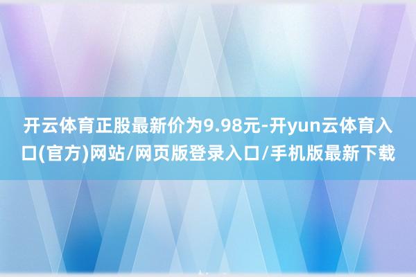 开云体育正股最新价为9.98元-开yun云体育入口(官方)网站/网页版登录入口/手机版最新下载