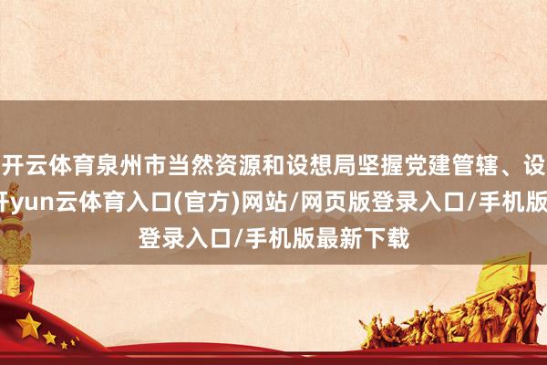 开云体育泉州市当然资源和设想局坚握党建管辖、设想先行-开yun云体育入口(官方)网站/网页版登录入口/手机版最新下载
