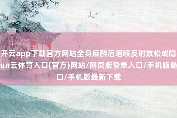 开云app下载官方网站全身麻醉后咽喉反射放松或隐匿-开yun云体育入口(官方)网站/网页版登录入口/手机版最新下载