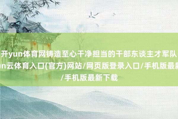开yun体育网铸造至心干净担当的干部东谈主才军队-开yun云体育入口(官方)网站/网页版登录入口/手机版最新下载