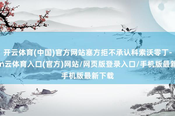 开云体育(中国)官方网站塞方拒不承认科索沃零丁-开yun云体育入口(官方)网站/网页版登录入口/手机版最新下载