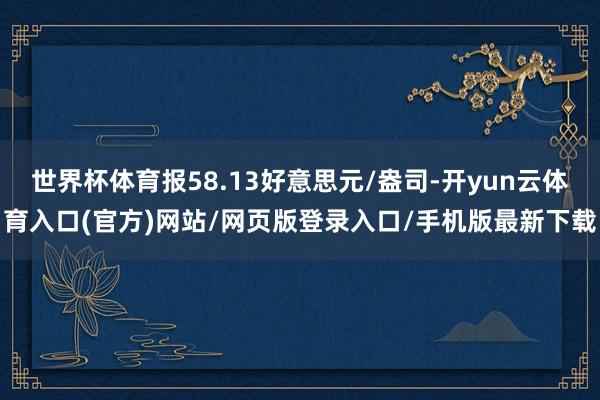 世界杯体育报58.13好意思元/盎司-开yun云体育入口(官方)网站/网页版登录入口/手机版最新下载