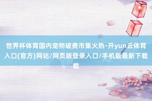世界杯体育国内宠物破费市集火热-开yun云体育入口(官方)网站/网页版登录入口/手机版最新下载