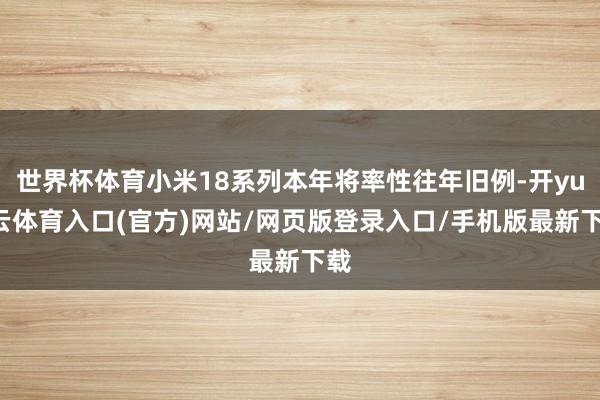 世界杯体育小米18系列本年将率性往年旧例-开yun云体育入口(官方)网站/网页版登录入口/手机版最新下载