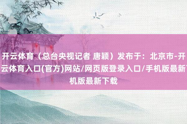 开云体育（总台央视记者 唐颖）发布于：北京市-开yun云体育入口(官方)网站/网页版登录入口/手机版最新下载