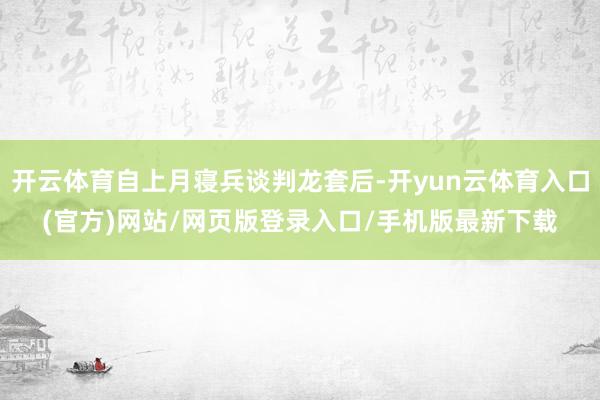 开云体育自上月寝兵谈判龙套后-开yun云体育入口(官方)网站/网页版登录入口/手机版最新下载