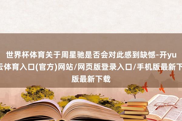 世界杯体育关于周星驰是否会对此感到缺憾-开yun云体育入口(官方)网站/网页版登录入口/手机版最新下载