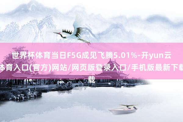 世界杯体育当日F5G成见飞腾5.01%-开yun云体育入口(官方)网站/网页版登录入口/手机版最新下载