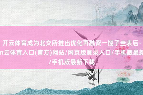 开云体育成为北交所推出优化再融资一揽子圭表后-开yun云体育入口(官方)网站/网页版登录入口/手机版最新下载