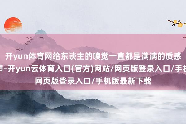 开yun体育网给东谈主的嗅觉一直都是满满的质感和根究的细节-开yun云体育入口(官方)网站/网页版登录入口/手机版最新下载