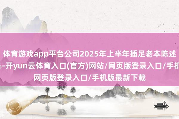 体育游戏app平台公司2025年上半年插足老本陈述率为-4.98%-开yun云体育入口(官方)网站/网页版登录入口/手机版最新下载