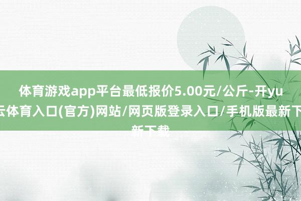 体育游戏app平台最低报价5.00元/公斤-开yun云体育入口(官方)网站/网页版登录入口/手机版最新下载