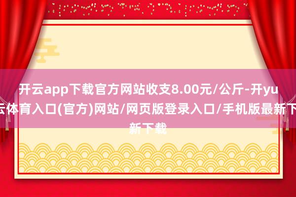 开云app下载官方网站收支8.00元/公斤-开yun云体育入口(官方)网站/网页版登录入口/手机版最新下载