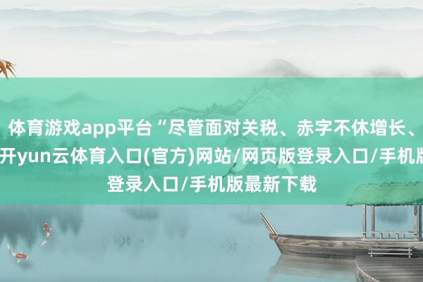 体育游戏app平台“尽管面对关税、赤字不休增长、经济困局-开yun云体育入口(官方)网站/网页版登录入口/手机版最新下载